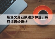im电竞下载-关于斯洛文尼亚队进步神速，或获得晋级资格的信息
